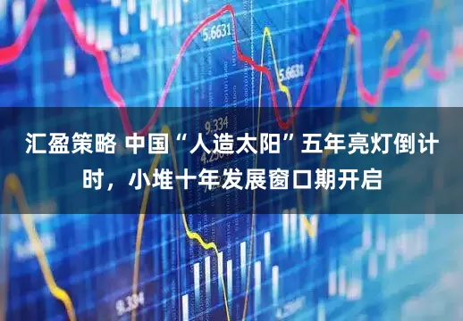 汇盈策略 中国“人造太阳”五年亮灯倒计时，小堆十年发展窗口期开启
