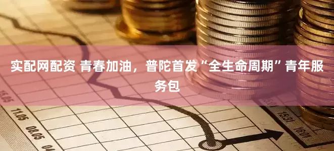 实配网配资 青春加油，普陀首发“全生命周期”青年服务包
