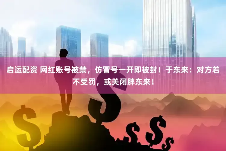 启运配资 网红账号被禁，仿冒号一开即被封！于东来：对方若不受罚，或关闭胖东来！