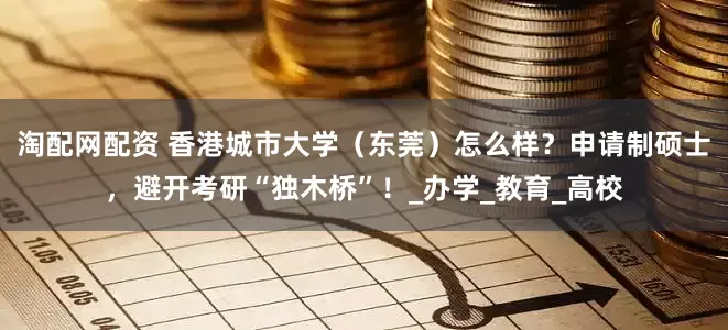 淘配网配资 香港城市大学（东莞）怎么样？申请制硕士，避开考研“独木桥”！_办学_教育_高校