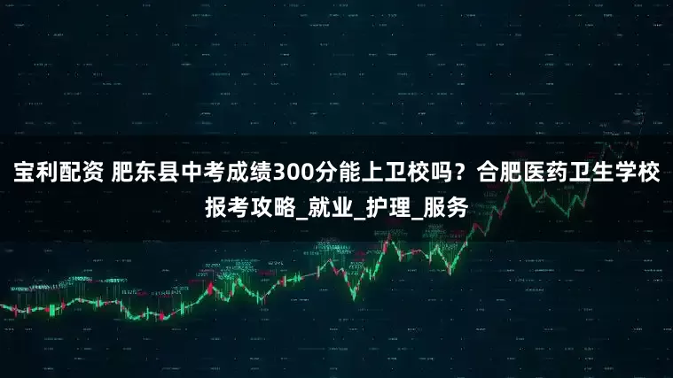 宝利配资 肥东县中考成绩300分能上卫校吗？合肥医药卫生学校报考攻略_就业_护理_服务
