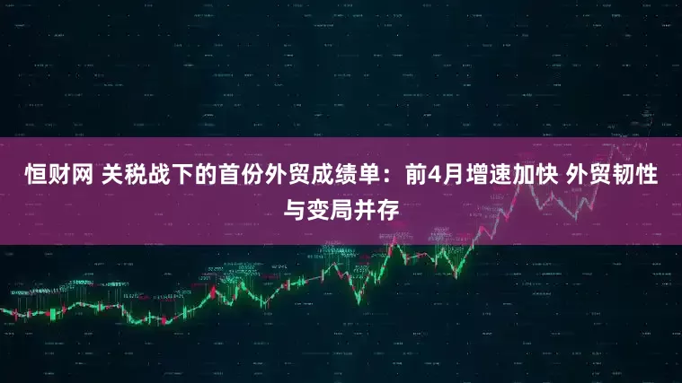 恒财网 关税战下的首份外贸成绩单：前4月增速加快 外贸韧性与变局并存