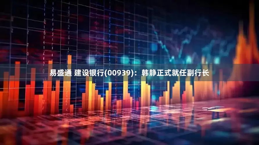 易盛通 建设银行(00939)：韩静正式就任副行长