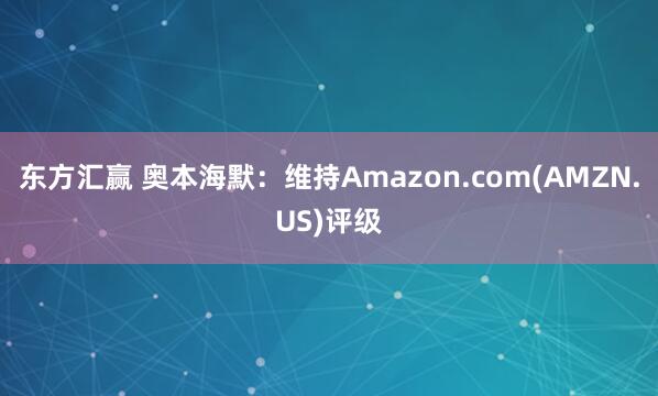东方汇赢 奥本海默：维持Amazon.com(AMZN.US)评级