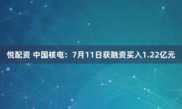 悦配资 中国核电：7月11日获融资买入1.22亿元