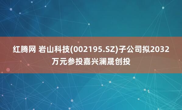 红腾网 岩山科技(002195.SZ)子公司拟2032万元参投嘉兴澜晟创投