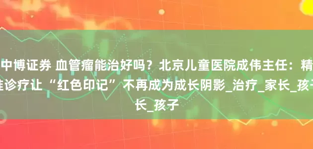 中博证券 血管瘤能治好吗？北京儿童医院成伟主任：精准诊疗让 “红色印记” 不再成为成长阴影_治疗_家长_孩子