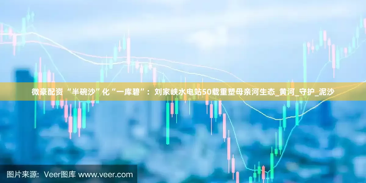 微豪配资 “半碗沙”化“一库碧”：刘家峡水电站50载重塑母亲河生态_黄河_守护_泥沙