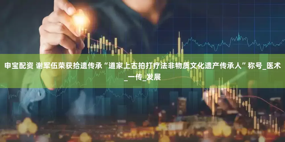 申宝配资 谢军伍荣获拾遗传承“道家上古拍打疗法非物质文化遗产传承人”称号_医术_一传_发展