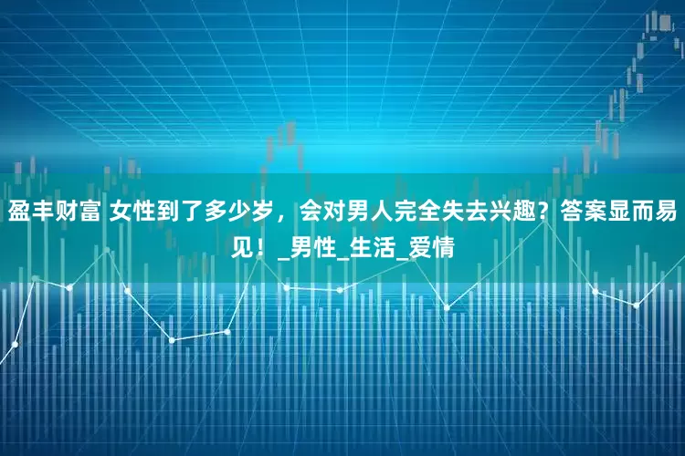 盈丰财富 女性到了多少岁，会对男人完全失去兴趣？答案显而易见！_男性_生活_爱情