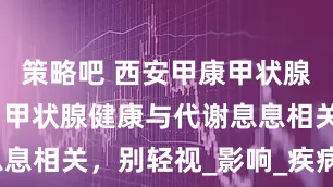 策略吧 西安甲康甲状腺张杰医生：甲状腺健康与代谢息息相关，别轻视_影响_疾病_患者