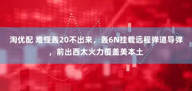 淘优配 难怪轰20不出来，轰6N挂载远程弹道导弹，前出西太火力覆盖美本土