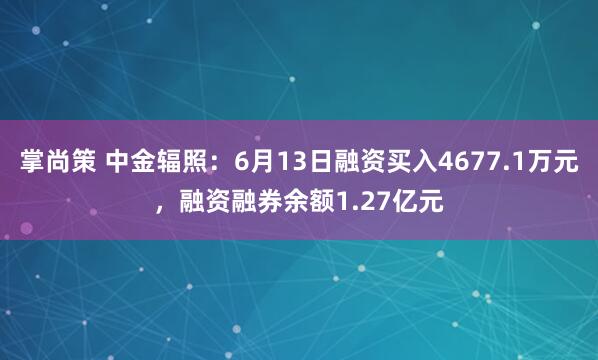 掌尚策 中金辐照：6月13日融资买入4677.1万元，融资融券余额1.27亿元