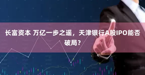 长富资本 万亿一步之遥，天津银行A股IPO能否破局？