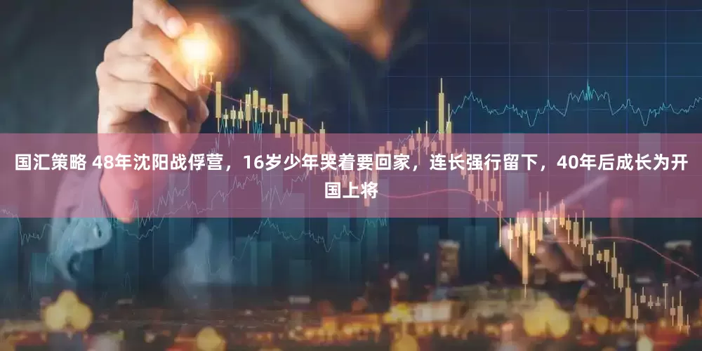 国汇策略 48年沈阳战俘营，16岁少年哭着要回家，连长强行留下，40年后成长为开国上将